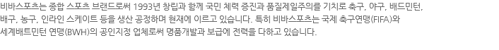 비바스포츠는 종합 스포츠 브랜드로써 1993년 창립과 함께 국민 체력 증진과 품질제일주의를 기치로 축구, 야구, 배드민턴, 배구, 농구, 인라인 스케이트 등을 생산 공정하며 현재에 이르고 있습니다. 특히 비바스포츠는 국제 축구연맹(FIFA)와 세계배트민턴 연맹(BWH)의 공인지정 업체로써 명품개발과 보급에 전력을 다하고 있습니다. 