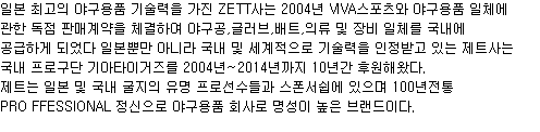 일본 최고의 야구용품 기술력을 가진 ZETT사는 2004년 VIVA스포츠와 야구용품 일체에
관한 독점 판매계약을 체결하여 야구공,글러브,배트,의류 및 장비 일체를 국내에 공급하게 되었다 일본뿐만 아니라 국내 및 세계적으로 기술력을 인정받고 있는 제트사는 국내 프로구단 기아타이거즈를 2004년~2014년까지 10년간 후원해왔다. 제트는 일본 및 국내 굴지의 유명 프로선수들과 스폰서쉽에 있으며 100년전통 PRO FFESSIONAL 정신으로 야구용품 회사로 명성이 높은 브랜드이다.
