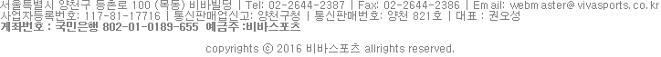 서울특별시 양천구 등촌로 100 (목동) 비바빌딩 | Tel: 02-2644-2387 | Fax: 02-2644-2386 | Email: webmaster@vivasports.co.kr
사업자등록번호: 117-81-17716 | 통신판매업신고: 양천구청 | 통신판매번호: 양천 821호 | 대표 : 권오성
계좌번호 : 국민은행 802-01-0189-655 예금주 :비바스포츠 copyrights ⓒ 2016 비바스포츠 allrights reserved. 